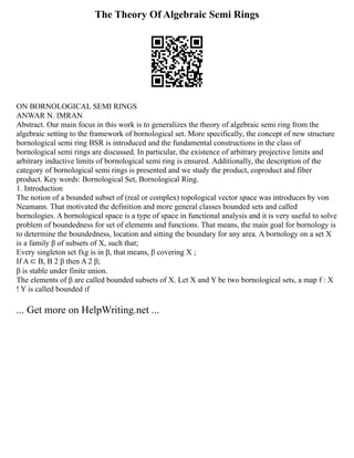 The Theory Of Algebraic Semi Rings
ON BORNOLOGICAL SEMI RINGS
ANWAR N. IMRAN
Abstract. Our main focus in this work is to generalizes the theory of algebraic semi ring from the
algebraic setting to the framework of bornological set. More specifically, the concept of new structure
bornological semi ring BSR is introduced and the fundamental constructions in the class of
bornological semi rings are discussed. In particular, the existence of arbitrary projective limits and
arbitrary inductive limits of bornological semi ring is ensured. Additionally, the description of the
category of bornological semi rings is presented and we study the product, coproduct and fiber
product. Key words: Bornological Set, Bornological Ring.
1. Introduction
The notion of a bounded subset of (real or complex) topological vector space was introduces by von
Neamann. That motivated the definition and more general classes bounded sets and called
bornologies. A bornological space is a type of space in functional analysis and it is very useful to solve
problem of boundedness for set of elements and functions. That means, the main goal for bornology is
to determine the boundedness, location and sitting the boundary for any area. A bornology on a set X
is a family β of subsets of X, such that;
Every singleton set fxg is in β, that means, β covering X ;
If A ⊂ B, B 2 β then A 2 β;
β is stable under finite union.
The elements of β are called bounded subsets of X. Let X and Y be two bornological sets, a map f : X
! Y is called bounded if
... Get more on HelpWriting.net ...
 