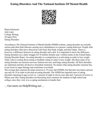 Eating Disorders And The National Institute Of Mental Health
Diana Schimenti
Julie Lartz
College Writing
20 April 2016
Eating Disorders
According to The National Institute of Mental Health (NIMH) website, eating disorders are actually
serious and often fatal illnesses causing serve disturbances to a person s eating behaviors. People with
eating disorders often have obsessions with food, their body weight, and their shape. There is,
however, a difference between an eating disorder and a diet. It is important to know the difference.
Eating disorders are a daily struggle for 10 million females and 1 million males in the United States
(Eating Disorder Hope). An eating disorder is a compulsion to avoid eating in order to lose weight
while a diet is cutting down eating or healthier eating in order to lose weight. The three types of an
eating disorders are anorexia nervosa, bulimia nervosa, and binge eating disorder. All three disorders
are important and they all deserve immediate treatment. No matter what eating disorder someone has,
it can resort in organ damage and sometimes even death.
The average that someone develops anorexia is 19 years old (NIMH), but that does not mean a person
can only be 19 in order to develop an eating disorder. The NIMH has reported cases of eating
disorders reporting in ages as low as .1 percent of eight to eleven year olds and .2 percent of twelve to
fifteen year olds. Eating disorders are becoming more common for students in high school and
college, since they view it as a coping mechanism to handle their
... Get more on HelpWriting.net ...
 