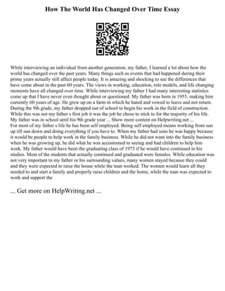 How The World Has Changed Over Time Essay
While interviewing an individual from another generation, my father, I learned a lot about how the
world has changed over the past years. Many things such as events that had happened during their
prime years actually still affect people today. It is amazing and shocking to see the differences that
have come about in the past 60 years. The views in working, education, role models, and life changing
moments have all changed over time. While interviewing my father I had many interesting statistics
come up that I have never even thought about or questioned. My father was born in 1955, making him
currently 60 years of age. He grew up on a farm in which he hated and vowed to leave and not return.
During the 9th grade, my father dropped out of school to begin his work in the field of construction.
While this was not my father s first job it was the job he chose to stick to for the majority of his life.
My father was in school until his 9th grade year ... Show more content on Helpwriting.net ...
For most of my father s life he has been self employed. Being self employed means working from sun
up till sun down and doing everything if you have to. When my father had sons he was happy because
it would be people to help work in the family business. While he did not want into the family business
when he was growing up, he did what he was accustomed to seeing and had children to help him
work. My father would have been the graduating class of 1973 if he would have continued in his
studies. Most of the students that actually continued and graduated were females. While education was
not very important to my father or his surrounding values, many women stayed because they could
and they were expected to raise the house while the man worked. The women would learn all they
needed to and start a family and properly raise children and the home, while the man was expected to
work and support the
... Get more on HelpWriting.net ...
 