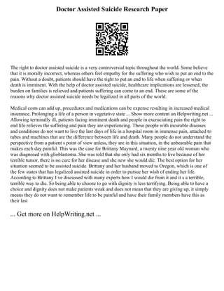 Doctor Assisted Suicide Research Paper
The right to doctor assisted suicide is a very controversial topic throughout the world. Some believe
that it is morally incorrect, whereas others feel empathy for the suffering who wish to put an end to the
pain. Without a doubt, patients should have the right to put an end to life when suffering or when
death is imminent. With the help of doctor assisted suicide, healthcare implications are lessened, the
burden on families is relieved and patients suffering can come to an end. These are some of the
reasons why doctor assisted suicide needs be legalized in all parts of the world.
Medical costs can add up, procedures and medications can be expense resulting in increased medical
insurance. Prolonging a life of a person in vegetative state ... Show more content on Helpwriting.net ...
Allowing terminally ill, patients facing imminent death and people in excruciating pain the right to
end life relieves the suffering and pain they are experiencing. These people with incurable diseases
and conditions do not want to live the last days of life in a hospital room in immense pain, attached to
tubes and machines that are the difference between life and death. Many people do not understand the
perspective from a patient s point of view unless, they are in this situation, in the unbearable pain that
makes each day painful. This was the case for Brittany Maynard, a twenty nine year old woman who
was diagnosed with glioblastoma. She was told that she only had six months to live because of her
terrible tumor, there is no cure for her disease and she new she would die. The best option for her
situation seemed to be assisted suicide. Brittany and her husband moved to Oregon, which is one of
the few states that has legalized assisted suicide in order to pursue her wish of ending her life.
According to Brittany I ve discussed with many experts how I would die from it and it s a terrible,
terrible way to die. So being able to choose to go with dignity is less terrifying. Being able to have a
choice and dignity does not make patients weak and does not mean that they are giving up, it simply
means they do not want to remember life to be painful and have their family members have this as
their last
... Get more on HelpWriting.net ...
 