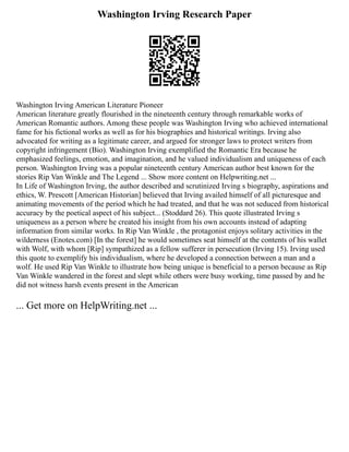 Washington Irving Research Paper
Washington Irving American Literature Pioneer
American literature greatly flourished in the nineteenth century through remarkable works of
American Romantic authors. Among these people was Washington Irving who achieved international
fame for his fictional works as well as for his biographies and historical writings. Irving also
advocated for writing as a legitimate career, and argued for stronger laws to protect writers from
copyright infringement (Bio). Washington Irving exemplified the Romantic Era because he
emphasized feelings, emotion, and imagination, and he valued individualism and uniqueness of each
person. Washington Irving was a popular nineteenth century American author best known for the
stories Rip Van Winkle and The Legend ... Show more content on Helpwriting.net ...
In Life of Washington Irving, the author described and scrutinized Irving s biography, aspirations and
ethics, W. Prescott [American Historian] believed that Irving availed himself of all picturesque and
animating movements of the period which he had treated, and that he was not seduced from historical
accuracy by the poetical aspect of his subject... (Stoddard 26). This quote illustrated Irving s
uniqueness as a person where he created his insight from his own accounts instead of adapting
information from similar works. In Rip Van Winkle , the protagonist enjoys solitary activities in the
wilderness (Enotes.com) [In the forest] he would sometimes seat himself at the contents of his wallet
with Wolf, with whom [Rip] sympathized as a fellow sufferer in persecution (Irving 15). Irving used
this quote to exemplify his individualism, where he developed a connection between a man and a
wolf. He used Rip Van Winkle to illustrate how being unique is beneficial to a person because as Rip
Van Winkle wandered in the forest and slept while others were busy working, time passed by and he
did not witness harsh events present in the American
... Get more on HelpWriting.net ...
 