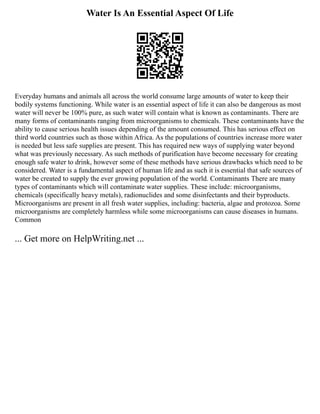 Water Is An Essential Aspect Of Life
Everyday humans and animals all across the world consume large amounts of water to keep their
bodily systems functioning. While water is an essential aspect of life it can also be dangerous as most
water will never be 100% pure, as such water will contain what is known as contaminants. There are
many forms of contaminants ranging from microorganisms to chemicals. These contaminants have the
ability to cause serious health issues depending of the amount consumed. This has serious effect on
third world countries such as those within Africa. As the populations of countries increase more water
is needed but less safe supplies are present. This has required new ways of supplying water beyond
what was previously necessary. As such methods of purification have become necessary for creating
enough safe water to drink, however some of these methods have serious drawbacks which need to be
considered. Water is a fundamental aspect of human life and as such it is essential that safe sources of
water be created to supply the ever growing population of the world. Contaminants There are many
types of contaminants which will contaminate water supplies. These include: microorganisms,
chemicals (specifically heavy metals), radionuclides and some disinfectants and their byproducts.
Microorganisms are present in all fresh water supplies, including: bacteria, algae and protozoa. Some
microorganisms are completely harmless while some microorganisms can cause diseases in humans.
Common
... Get more on HelpWriting.net ...
 