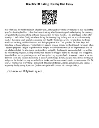 Benefits Of Eating Healthy Diet Essay
It is often hard for me to maintain a healthy diet. Although I have took several classes that outline the
benefits of eating healthy, I often find myself setting a healthy eating goal and relapsing the next day.
My goals first consisted of me getting a balanced diet for three months. This goal began to fail after
two days. I had visited family members during the thanksgiving holiday and ate several unhealthy
foods. I then set a small goal of consuming only healthy foods for a week. I wrote down the foods I
would eat each day, within that week, and their proportion size. This goal last for three days, and
failed due to financial issues. Foods that were easy to prepare became my best friend. However, when
I became pregnant, I began to gain excuses weight. My doctor informed on the importance it was to
eat a balanced diet. He also taught me the effects unhealthy foods could have on the baby, as well as
me while being pregnant. Eating healthy then became a struggle, due to me having a loss of appetite.
Now that I am not pregnant anymore, and have gained my appetite back, it was not evident to me the
different foods and calories I consume in a day. Completing a dietary analysis has allowed me to gain
insight on the foods I eat, my normal calorie intake, and the amount of calories recommended. For 24
hours, I wrote down everything I consumed. This included meals, drinks, condiments, and snacks. I
began my day by eating 1 pack of Quaker corn grits with cheese, two sausage links, a
... Get more on HelpWriting.net ...
 
