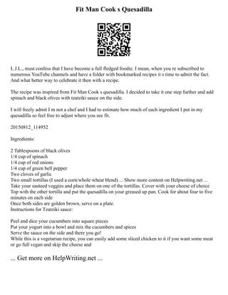 Fit Man Cook s Quesadilla
I, J.L., must confess that I have become a full fledged foodie. I mean, when you re subscribed to
numerous YouTube channels and have a folder with bookmarked recipes it s time to admit the fact.
And what better way to celebrate it then with a recipe.
The recipe was inspired from Fit Man Cook s quesadilla. I decided to take it one step further and add
spinach and black olives with tzatziki sauce on the side.
I will freely admit I m not a chef and I had to estimate how much of each ingredient I put in my
quesadilla so feel free to adjust where you see fit.
20150812_114952
Ingredients:
2 Tablespoons of black olives
1/4 cup of spinach
1/4 cup of red onions
1/4 cup of green bell pepper
Two cloves of garlic
Two small tortillas (I used a corn/whole wheat blend) ... Show more content on Helpwriting.net ...
Take your sauteed veggies and place them on one of the tortillas. Cover with your cheese of choice
Top with the other tortilla and put the quesadilla on your greased up pan. Cook for about four to five
minutes on each side
Once both sides are golden brown, serve on a plate.
Instructions for Tzatziki sauce:
Peel and dice your cucumbers into square pieces
Put your yogurt into a bowl and mix the cucumbers and spices
Serve the sauce on the side and there you go!
While this is a vegetarian recipe, you can easily add some sliced chicken to it if you want some meat
or go full vegan and skip the cheese and
... Get more on HelpWriting.net ...
 
