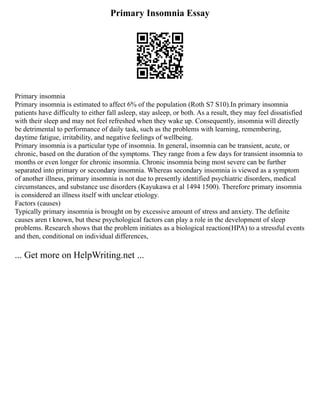 Primary Insomnia Essay
Primary insomnia
Primary insomnia is estimated to affect 6% of the population (Roth S7 S10).In primary insomnia
patients have difficulty to either fall asleep, stay asleep, or both. As a result, they may feel dissatisfied
with their sleep and may not feel refreshed when they wake up. Consequently, insomnia will directly
be detrimental to performance of daily task, such as the problems with learning, remembering,
daytime fatigue, irritability, and negative feelings of wellbeing.
Primary insomnia is a particular type of insomnia. In general, insomnia can be transient, acute, or
chronic, based on the duration of the symptoms. They range from a few days for transient insomnia to
months or even longer for chronic insomnia. Chronic insomnia being most severe can be further
separated into primary or secondary insomnia. Whereas secondary insomnia is viewed as a symptom
of another illness, primary insomnia is not due to presently identified psychiatric disorders, medical
circumstances, and substance use disorders (Kayukawa et al 1494 1500). Therefore primary insomnia
is considered an illness itself with unclear etiology.
Factors (causes)
Typically primary insomnia is brought on by excessive amount of stress and anxiety. The definite
causes aren t known, but these psychological factors can play a role in the development of sleep
problems. Research shows that the problem initiates as a biological reaction(HPA) to a stressful events
and then, conditional on individual differences,
... Get more on HelpWriting.net ...
 