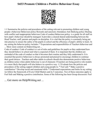 Stl33 Promote Children s Positive Behaviour Essay
1.1 Summarise the policies and procedures of the setting relevant to promoting children and young
people s behaviour Behaviour policy Rewards and sanctions Attendance Anti Bullying policy Dealing
with conflict and inappropriate behaviour Code of conduct Behaviour policy: is a guide for all staff on
how pupil s behaviour should be managed. It provides a cleared shared understanding between the
Head Teacher, staff, parents and pupils on discipline. It is vital that the policy is constantly being put
into practice to ensure the safety of the pupils in school and the efficiency of pupil s ability to learn. In
my setting the behavior policy includes: * Expectations and responsibilities of Teachers behaviour and
... Show more content on Helpwriting.net ...
Code of conduct: Code of conduct is a set of rules and guidelines for pupils so they understand how
they should behave in school and what is expected of them. It is important that the children are
reminded of the code of conduct so that it becomes their routine and they fully understand it. It is
essential that positive behaviour is always promoted and praised to encourage children to continue
their good choices . Teachers and other adults in schools should also demonstrate positive behaviour
as children notice when adults behaviour is out of character. If teachers are being positive role models
it is more likely that pupils will also behave in a positive way. 1.2 Evaluate how the policies and
procedures of the setting support children and young people to: * Feel safe * Make a positive
contribution * Develop social and emotional skills * Understand expectations and limits In my setting
we follow the framework of Every Child Matters and its 5 outcomes. Two of these outcomes apply to
Feel Safe and Making a positive contribution. Some of the following has been Group discussion: Feel
... Get more on HelpWriting.net ...
 