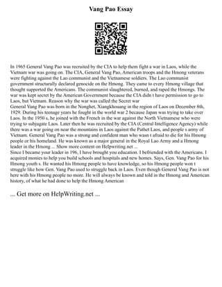 Vang Pao Essay
In 1965 General Vang Pao was recruited by the CIA to help them fight a war in Laos, while the
Vietnam war was going on. The CIA, General Vang Pao, American troops and the Hmong veterans
were fighting against the Lao communist and the Vietnamese soldiers. The Lao communist
government structurally declared genocide on the Hmong. They came to every Hmong village that
thought supported the Americans. The communist slaughtered, burned, and raped the Hmongs. The
war was kept secret by the American Government because the CIA didn t have permission to go to
Laos, but Vietnam. Reason why the war was called the Secret war
General Vang Pao was born in the Nonghet, Xiangkhouang in the region of Laos on December 8th,
1929. During his teenage years he fought in the world war 2 because Japan was trying to take over
Laos. In the 1950 s, he joined with the French in the war against the North Vietnamese who were
trying to subjugate Laos. Later then he was recruited by the CIA (Central Intelligence Agency) while
there was a war going on near the mountains in Laos against the Pathet Laos, and people s army of
Vietnam. General Vang Pao was a strong and confident man who wasn t afraid to die for his Hmong
people or his homeland. He was known as a major general in the Royal Lao Army and a Hmong
leader in the Hmong ... Show more content on Helpwriting.net ...
Since I became your leader in 196, I have brought you education. I befriended with the Americans. I
acquired monies to help you build schools and hospitals and new homes. Says, Gen. Vang Pao for his
Hmong youth s. He wanted his Hmong people to have knowledge, so his Hmong people won t
struggle like how Gen. Vang Pao used to struggle back in Laos. Even though General Vang Pao is not
here with his Hmong people no more. He will always be known and told in the Hmong and American
history, of what he had done to help the Hmong American
... Get more on HelpWriting.net ...
 