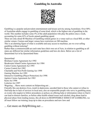 Gambling In Australia
Gambling is a popular and prevalent entertainment and leisure activity among Australians. Over 80%
of Australian adults engage in gambling of some kind, which is the highest rate of gambling in the
world. This number includes some 4% of the adult population who play the pokies once a week,
accounting for some 62% of locals annual gambling spend.
There are only aloud 40 Machine of Gambling related games in a venue such as a local RSL or other
similar venues. Casinos and larger venues have restriction on 240 machine.
This is an alarming figure of what is available and easy access to machines, are we over selling
gambling without noticing?
Rather than a commonwealth act each state have their own set of Acts, in relation to gambling as all
states are different but similar information guidelines and laws do show. Below are a list of
Queensland Act in by Queensland State:
Queensland
Brisbane Casino Agreement Act 1992
Breakwater Island Casino Agreement Act 1984
Cairns Casino Agreement Act 1993
Casino Control Act 1982
Charitable and Non Profit Gaming Act 1999
Gaming Machine Act 1991
Interactive Gambling (Player Protection) Act 1998
Jupiters Casino Agreement Act 1983
Keno Act 1996
Lotteries Act 1997
Wagering ... Show more content on Helpwriting.net ...
Finically this can destroys lives, result in depression, suicided fatal to those who cannot or refuse to
find help due to lack of services in local area, also un responsible people who serve in gambling areas,
or events who neglect to follow procedures or polices on offering help or information where to find it
can lead to distress families, as before other health related issues such alcohol, drug abuse lead to
physical abuse from lending money, this all down to RESPONSIBLE SERICE OF GAMBLING, we
all must follow our training, keep up to date on procedures and new laws and
... Get more on HelpWriting.net ...
 
