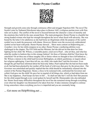 Hester Prynne Conflict
Strength and growth come only through continuous effort and struggle Napoleon Hill. The novel The
Scarlet Letter by Nathaniel Hawthorne takes place in Boston 1642, a religious puritan town with firm
rules set in place. The conflict of the novel is focused between the character s sense of morality and
the emotions they hold for the ones around them. The main protagonist, Hester Prynne is a humble but
strong headed woman who kept her strength throughout the novel when faced with adversity. She was
bound by the letter A for adulteress as she had borne an illegitimate child; the purpose of the scarlet
symbol was to mark the possessor with shame. However, Hester wore the excessively embroidered
symbol on her heart with pride. Hester Prynne showed ... Show more content on Helpwriting.net ...
A mother s love for her child compares to no other. Hester Prynne s mothering abilities were
challenged in the chapter, The Elf Child and the Minister, but she did not let that deter her from
fighting for her child. Mr. Wilson, a venerable pastor, cried out to Pearl ...who art thou, and what has
ailed thy mother to bedizen thee in this strange fashion? Art thou a Christian child ha? Dost know thy
catechism? Or art thou one of those naughty elfs or fairies whom we thought to have left behind us... .
Mr. Wilson s interest in the child lead Governor Bellingham, an elderly gentleman, to inquire about
her religious upbringing. Canst thou tell me, my child, who made thee? said the Governor. Even
though the girl had been informed about her heavenly father, Pearl replied that she had not been made
at all, but had been plucked by her mother off the bush of wild roses that grew by the prison door . The
Governor was astonished and quickly implied that the child should be immediately released into the
control of the Puritan Magistrate. Hester, a force to be reckoned with, confronted the Governor and
yelled, God gave me the child! He gave her in requital of all things else, which ye had taken from me.
She is my happiness...Pearl keeps me here in life! ... Ye shall not take her! I will die first! Her passion
for the child seeped through every word spoken by herself and Mr. Dimmesdale who also defended
her. Hester faced many difficulties throughout the novel but she remained strong through everything,
even when her daughter was threatened to be taken from her. It takes immense strength to continue
living somewhere when everything you love is imperiled and you are constantly being
... Get more on HelpWriting.net ...
 