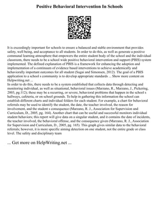 Positive Behavioral Intervention In Schools
It is exceedingly important for schools to ensure a balanced and stable environment that provides
safety, well being, and acceptance to all students. In order to do this, as well as generate a positive
communal learning atmosphere that empowers the entire student body of the school and the individual
classroom, there needs to be a school wide positive behavioral intervention and support (PBIS) system
implemented. The defined explanation of PBIS is a framework for enhancing the adoption and
implementation of a continuum of evidence based interventions to achieve academically and
behaviorally important outcomes for all student (Sugai and Simonsen, 2012). The goal of a PBIS
application to a school s community is to develop appropriate standards ... Show more content on
Helpwriting.net ...
In order to do this, there needs to be a system established that collects data through detecting and
monitoring individual, as well as situational, behavioral issues (Marzano, R., Marzano, J., Pickering,
2003, pg.112); these may be a recurring, or severe, behavioral problems that happen in the school s
hallways, cafeteria, or on school grounds. To help in gathering this information the school can
establish different charts and individual folders for each student. For example, a chart for behavioral
referrals may be used to identify the student, the date, the teacher involved, the reason for
involvement, and the student s consequence (Marzano, R. J., Association for Supervision and
Curriculum, D., 2005, pg. 164). Another chart that can be useful and successful monitors individual
student behaviors; this report will give data on a singular student, and it contains the date of incidents,
the teacher involved, the behavioral offense, and the consequence given (Marzano, R. J., Association
for Supervision and Curriculum, D., 2005, pg. 165). This graph gives similar data to the behavioral
referrals; however, it is more specific aiming detection on one student, not the entire grade or class
level. The safety and disciplinary team
... Get more on HelpWriting.net ...
 