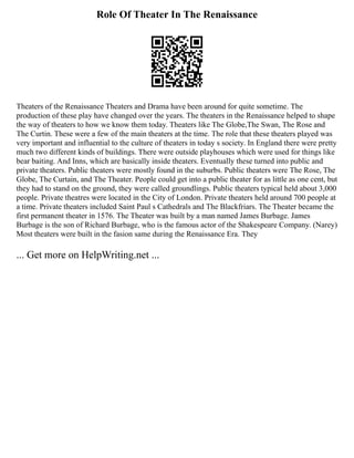 Role Of Theater In The Renaissance
Theaters of the Renaissance Theaters and Drama have been around for quite sometime. The
production of these play have changed over the years. The theaters in the Renaissance helped to shape
the way of theaters to how we know them today. Theaters like The Globe,The Swan, The Rose and
The Curtin. These were a few of the main theaters at the time. The role that these theaters played was
very important and influential to the culture of theaters in today s society. In England there were pretty
much two different kinds of buildings. There were outside playhouses which were used for things like
bear baiting. And Inns, which are basically inside theaters. Eventually these turned into public and
private theaters. Public theaters were mostly found in the suburbs. Public theaters were The Rose, The
Globe, The Curtain, and The Theater. People could get into a public theater for as little as one cent, but
they had to stand on the ground, they were called groundlings. Public theaters typical held about 3,000
people. Private theatres were located in the City of London. Private theaters held around 700 people at
a time. Private theaters included Saint Paul s Cathedrals and The Blackfriars. The Theater became the
first permanent theater in 1576. The Theater was built by a man named James Burbage. James
Burbage is the son of Richard Burbage, who is the famous actor of the Shakespeare Company. (Narey)
Most theaters were built in the fasion same during the Renaissance Era. They
... Get more on HelpWriting.net ...
 