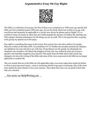 Argumentative Essay On Gay Rights
The bible is a collection of accounts, the first of these were compiled over 3500 years ago and the full
bible was first compiled around 1900 years ago. So can this book which was written in an age with
crucifixion and inequality be applicable to a society now driven by phones and jet flights? It is a
comfort to many an enemy to others but can it help untangle the mystery of modern life and help you
find a deeper meaning and purpose for the things you do on earth. This is the question that i m going
to be giving my opinion on in this piece.
Gay rights is something that many in the twenty first century have strived to achieve for people.
However written in the bible (NIV, 1st corinthians 6:9 11) Neither the sexually immoral nor idolaters
nor adulterers nor men who have sex with men 10 nor thieves nor the greedy nor drunkards nor
slanderers nor swindlers will inherit the kingdom of God. this was written by paul one of jesus s
apostles who had been taught by jesus himself. This quote from the bible shows that society has
changed a lot since the writing of the bible and some of the views expressed in the bible are no longer
applicable to modern life.
The core morals that are in the bible are still applicable today even more today than maybe be before
as there is growing social unrest , crime is increasing and the wage gap is increasing. One of the main
rules spoken by jesus himself is love your enemies , bless them that curse you, do good to them that
hate you, and pray
... Get more on HelpWriting.net ...
 