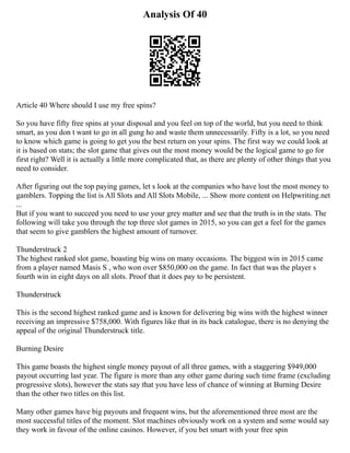 Analysis Of 40
Article 40 Where should I use my free spins?
So you have fifty free spins at your disposal and you feel on top of the world, but you need to think
smart, as you don t want to go in all gung ho and waste them unnecessarily. Fifty is a lot, so you need
to know which game is going to get you the best return on your spins. The first way we could look at
it is based on stats; the slot game that gives out the most money would be the logical game to go for
first right? Well it is actually a little more complicated that, as there are plenty of other things that you
need to consider.
After figuring out the top paying games, let s look at the companies who have lost the most money to
gamblers. Topping the list is All Slots and All Slots Mobile, ... Show more content on Helpwriting.net
...
But if you want to succeed you need to use your grey matter and see that the truth is in the stats. The
following will take you through the top three slot games in 2015, so you can get a feel for the games
that seem to give gamblers the highest amount of turnover.
Thunderstruck 2
The highest ranked slot game, boasting big wins on many occasions. The biggest win in 2015 came
from a player named Masis S , who won over $850,000 on the game. In fact that was the player s
fourth win in eight days on all slots. Proof that it does pay to be persistent.
Thunderstruck
This is the second highest ranked game and is known for delivering big wins with the highest winner
receiving an impressive $758,000. With figures like that in its back catalogue, there is no denying the
appeal of the original Thunderstruck title.
Burning Desire
This game boasts the highest single money payout of all three games, with a staggering $949,000
payout occurring last year. The figure is more than any other game during such time frame (excluding
progressive slots), however the stats say that you have less of chance of winning at Burning Desire
than the other two titles on this list.
Many other games have big payouts and frequent wins, but the aforementioned three most are the
most successful titles of the moment. Slot machines obviously work on a system and some would say
they work in favour of the online casinos. However, if you bet smart with your free spin
 