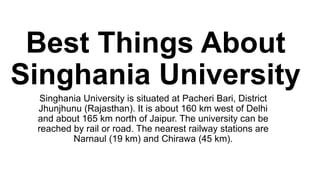 Best Things About
Singhania University
Singhania University is situated at Pacheri Bari, District
Jhunjhunu (Rajasthan). It is about 160 km west of Delhi
and about 165 km north of Jaipur. The university can be
reached by rail or road. The nearest railway stations are
Narnaul (19 km) and Chirawa (45 km).
 