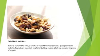 Dried Fruit and Nuts
If you’re crunched for time, a handful or two of this snack delivers a quick protein and
carbs fix. Soy nuts are especially helpful for building muscle; a half cup contains 34 grams
of protein.
 