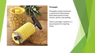 Pineapple
Pineapples contain bromelain,
a natural anti-inflammatory
that’s been proven to heal
bruises, sprains, and swelling.
They’re also high in vitamin C, a
key component in repairing
tissue.
 