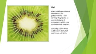 Kiwi
Kiwis pack huge amounts
of vitamin C and
potassium into a tiny
serving. They’re also an
excellent source of
antioxidants, which help
combat muscle soreness.
Bonus tip: Don’t throw
out the skin; it’s full of
even more nutrients.
 