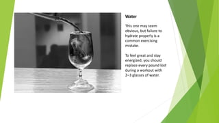 Water
This one may seem
obvious, but failure to
hydrate properly is a
common exercising
mistake.
To feel great and stay
energized, you should
replace every pound lost
during a workout with
2–3 glasses of water.
 
