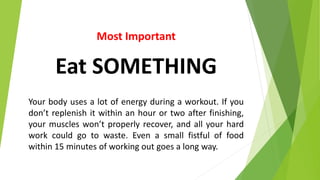 Most Important
Eat SOMETHING
Your body uses a lot of energy during a workout. If you
don’t replenish it within an hour or two after finishing,
your muscles won’t properly recover, and all your hard
work could go to waste. Even a small fistful of food
within 15 minutes of working out goes a long way.
 