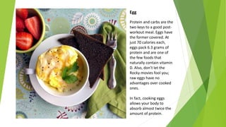 Egg
Protein and carbs are the
two keys to a good post-
workout meal. Eggs have
the former covered. At
just 70 calories each,
eggs pack 6.3 grams of
protein and are one of
the few foods that
naturally contain vitamin
D. Also, don’t let the
Rocky movies fool you;
raw eggs have no
advantages over cooked
ones.
In fact, cooking eggs
allows your body to
absorb almost twice the
amount of protein.
 
