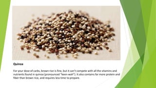 Quinoa
For your dose of carbs, brown rice is fine, but it can’t compete with all the vitamins and
nutrients found in quinoa (pronounced “keen-wah”). It also contains far more protein and
fiber than brown rice, and requires less time to prepare.
 