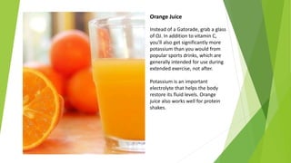 Orange Juice
Instead of a Gatorade, grab a glass
of OJ. In addition to vitamin C,
you’ll also get significantly more
potassium than you would from
popular sports drinks, which are
generally intended for use during
extended exercise, not after.
Potassium is an important
electrolyte that helps the body
restore its fluid levels. Orange
juice also works well for protein
shakes.
 