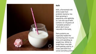 Kefir
Kefir, a fermented milk
drink made from
probiotic bacteria, has
been growing in
popularity, and rightfully
so. Just one cup of kefir
contains 11–14 grams of
“complete proteins,”
which don’t occur
naturally in the body.
Dairy proteins are
especially helpful for
maintaining lean muscle
mass and speeding up
weight loss. While its
tangy flavor may take
some getting used to, it
mixes well with fruit,
cereal and whey protein.
 