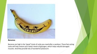 Bananas
Bananas are high in the “good” kinds of carbs you need after a workout. These fast-acting
carbs will help restore your body’s levels of glycogen, which helps rebuild damaged
muscles. And they provide lots of wonderful potassium.
 