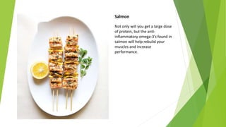 Salmon
Not only will you get a large dose
of protein, but the anti-
inflammatory omega-3’s found in
salmon will help rebuild your
muscles and increase
performance.
 