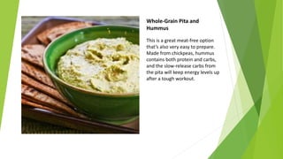 Whole-Grain Pita and
Hummus
This is a great meat-free option
that’s also very easy to prepare.
Made from chickpeas, hummus
contains both protein and carbs,
and the slow-release carbs from
the pita will keep energy levels up
after a tough workout.
 