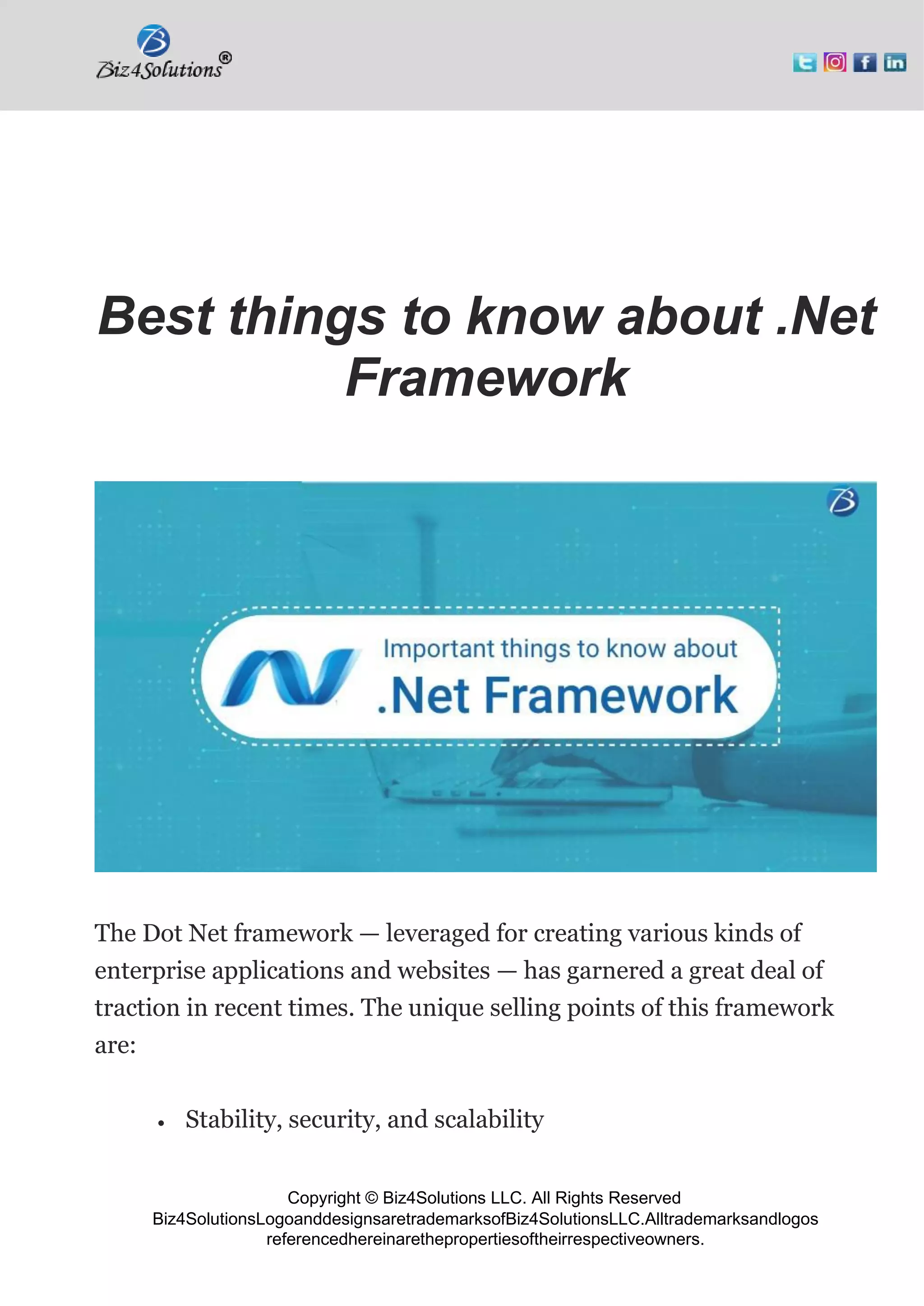 Copyright © Biz4Solutions LLC. All Rights Reserved
Biz4SolutionsLogoanddesignsaretrademarksofBiz4SolutionsLLC.Alltrademarksandlogos
referencedhereinarethepropertiesoftheirrespectiveowners.
Best things to know about .Net
Framework
The Dot Net framework — leveraged for creating various kinds of
enterprise applications and websites — has garnered a great deal of
traction in recent times. The unique selling points of this framework
are:
• Stability, security, and scalability
 