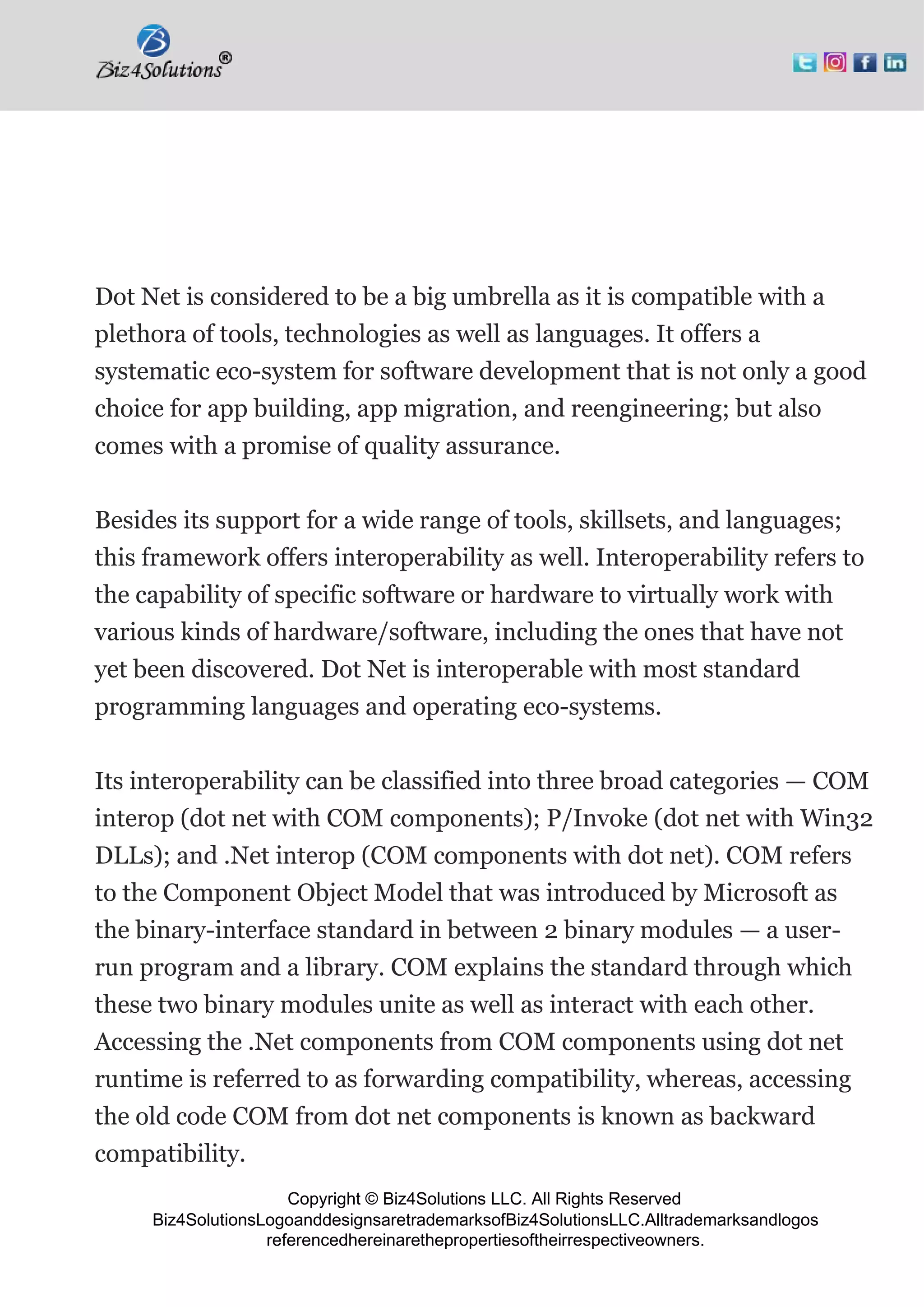 Copyright © Biz4Solutions LLC. All Rights Reserved
Biz4SolutionsLogoanddesignsaretrademarksofBiz4SolutionsLLC.Alltrademarksandlogos
referencedhereinarethepropertiesoftheirrespectiveowners.
Dot Net is considered to be a big umbrella as it is compatible with a
plethora of tools, technologies as well as languages. It offers a
systematic eco-system for software development that is not only a good
choice for app building, app migration, and reengineering; but also
comes with a promise of quality assurance.
Besides its support for a wide range of tools, skillsets, and languages;
this framework offers interoperability as well. Interoperability refers to
the capability of specific software or hardware to virtually work with
various kinds of hardware/software, including the ones that have not
yet been discovered. Dot Net is interoperable with most standard
programming languages and operating eco-systems.
Its interoperability can be classified into three broad categories — COM
interop (dot net with COM components); P/Invoke (dot net with Win32
DLLs); and .Net interop (COM components with dot net). COM refers
to the Component Object Model that was introduced by Microsoft as
the binary-interface standard in between 2 binary modules — a user-
run program and a library. COM explains the standard through which
these two binary modules unite as well as interact with each other.
Accessing the .Net components from COM components using dot net
runtime is referred to as forwarding compatibility, whereas, accessing
the old code COM from dot net components is known as backward
compatibility.
 