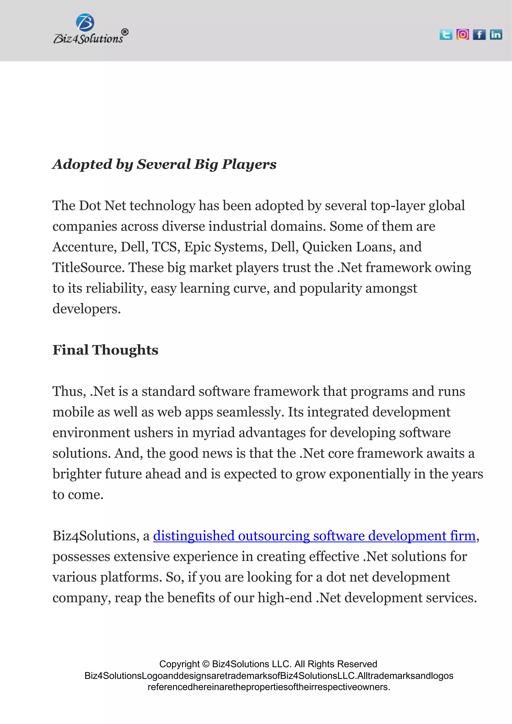 Copyright © Biz4Solutions LLC. All Rights Reserved
Biz4SolutionsLogoanddesignsaretrademarksofBiz4SolutionsLLC.Alltrademarksandlogos
referencedhereinarethepropertiesoftheirrespectiveowners.
Adopted by Several Big Players
The Dot Net technology has been adopted by several top-layer global
companies across diverse industrial domains. Some of them are
Accenture, Dell, TCS, Epic Systems, Dell, Quicken Loans, and
TitleSource. These big market players trust the .Net framework owing
to its reliability, easy learning curve, and popularity amongst
developers.
Final Thoughts
Thus, .Net is a standard software framework that programs and runs
mobile as well as web apps seamlessly. Its integrated development
environment ushers in myriad advantages for developing software
solutions. And, the good news is that the .Net core framework awaits a
brighter future ahead and is expected to grow exponentially in the years
to come.
Biz4Solutions, a distinguished outsourcing software development firm,
possesses extensive experience in creating effective .Net solutions for
various platforms. So, if you are looking for a dot net development
company, reap the benefits of our high-end .Net development services.
 