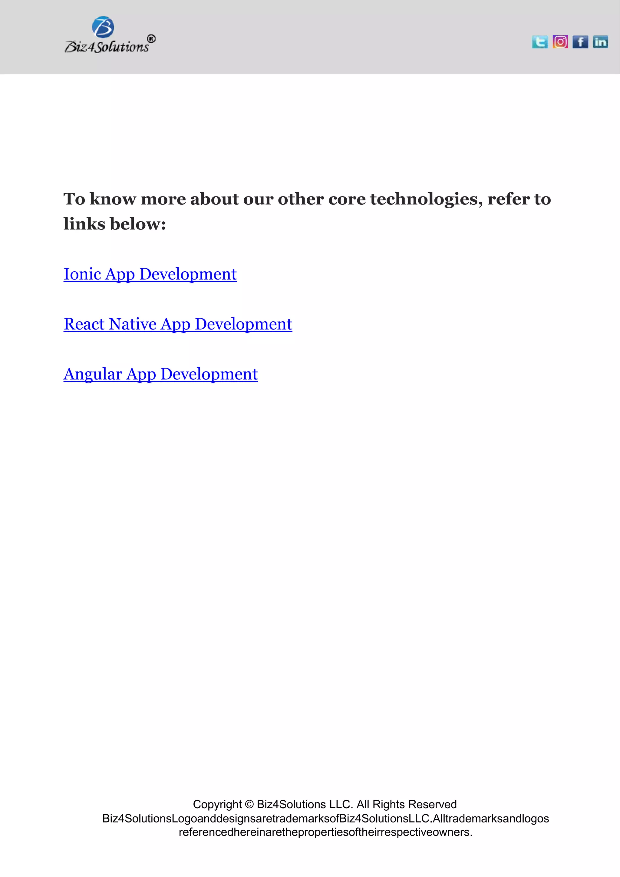 Copyright © Biz4Solutions LLC. All Rights Reserved
Biz4SolutionsLogoanddesignsaretrademarksofBiz4SolutionsLLC.Alltrademarksandlogos
referencedhereinarethepropertiesoftheirrespectiveowners.
To know more about our other core technologies, refer to
links below:
Ionic App Development
React Native App Development
Angular App Development
 