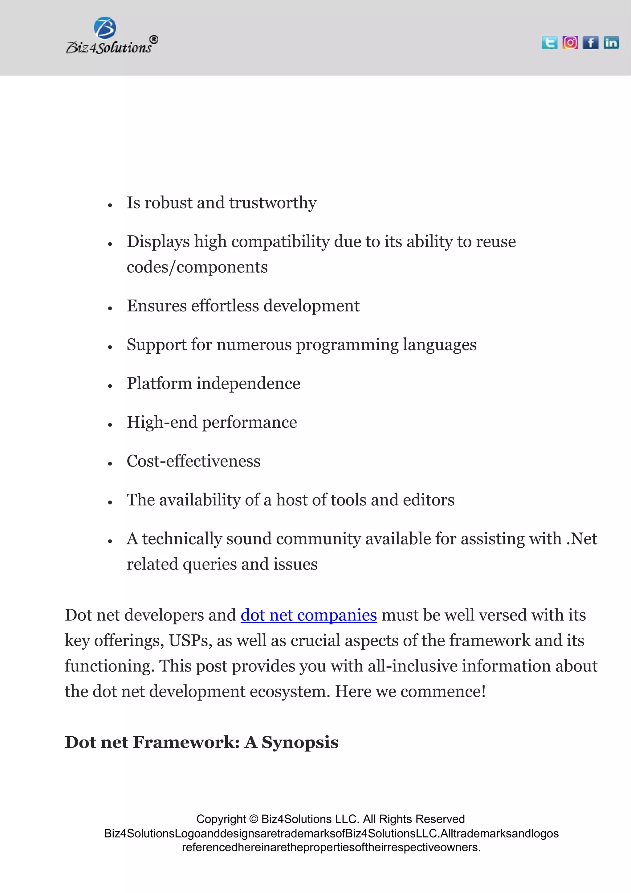 Copyright © Biz4Solutions LLC. All Rights Reserved
Biz4SolutionsLogoanddesignsaretrademarksofBiz4SolutionsLLC.Alltrademarksandlogos
referencedhereinarethepropertiesoftheirrespectiveowners.
• Is robust and trustworthy
• Displays high compatibility due to its ability to reuse
codes/components
• Ensures effortless development
• Support for numerous programming languages
• Platform independence
• High-end performance
• Cost-effectiveness
• The availability of a host of tools and editors
• A technically sound community available for assisting with .Net
related queries and issues
Dot net developers and dot net companies must be well versed with its
key offerings, USPs, as well as crucial aspects of the framework and its
functioning. This post provides you with all-inclusive information about
the dot net development ecosystem. Here we commence!
Dot net Framework: A Synopsis
 