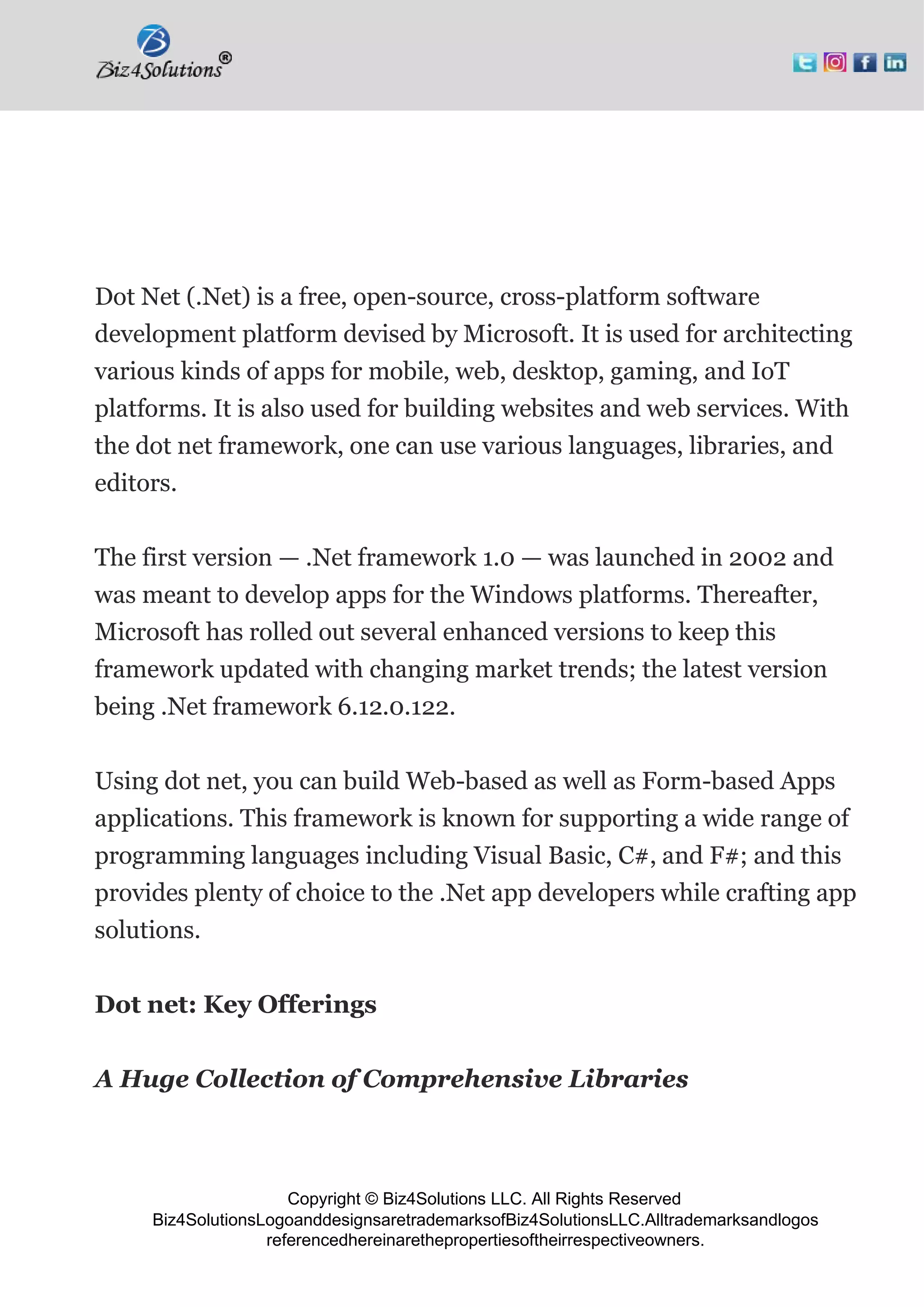 Copyright © Biz4Solutions LLC. All Rights Reserved
Biz4SolutionsLogoanddesignsaretrademarksofBiz4SolutionsLLC.Alltrademarksandlogos
referencedhereinarethepropertiesoftheirrespectiveowners.
Dot Net (.Net) is a free, open-source, cross-platform software
development platform devised by Microsoft. It is used for architecting
various kinds of apps for mobile, web, desktop, gaming, and IoT
platforms. It is also used for building websites and web services. With
the dot net framework, one can use various languages, libraries, and
editors.
The first version — .Net framework 1.0 — was launched in 2002 and
was meant to develop apps for the Windows platforms. Thereafter,
Microsoft has rolled out several enhanced versions to keep this
framework updated with changing market trends; the latest version
being .Net framework 6.12.0.122.
Using dot net, you can build Web-based as well as Form-based Apps
applications. This framework is known for supporting a wide range of
programming languages including Visual Basic, C#, and F#; and this
provides plenty of choice to the .Net app developers while crafting app
solutions.
Dot net: Key Offerings
A Huge Collection of Comprehensive Libraries
 
