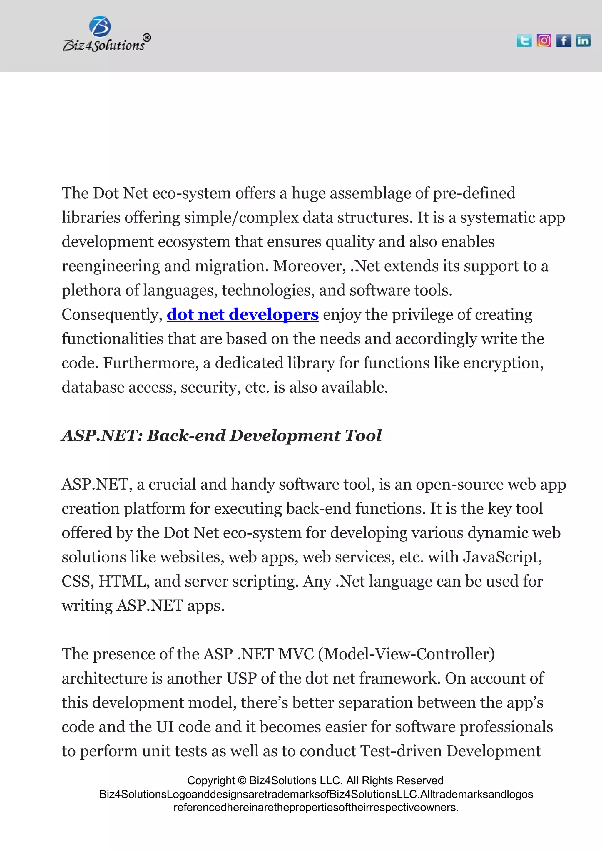 Copyright © Biz4Solutions LLC. All Rights Reserved
Biz4SolutionsLogoanddesignsaretrademarksofBiz4SolutionsLLC.Alltrademarksandlogos
referencedhereinarethepropertiesoftheirrespectiveowners.
The Dot Net eco-system offers a huge assemblage of pre-defined
libraries offering simple/complex data structures. It is a systematic app
development ecosystem that ensures quality and also enables
reengineering and migration. Moreover, .Net extends its support to a
plethora of languages, technologies, and software tools.
Consequently, dot net developers enjoy the privilege of creating
functionalities that are based on the needs and accordingly write the
code. Furthermore, a dedicated library for functions like encryption,
database access, security, etc. is also available.
ASP.NET: Back-end Development Tool
ASP.NET, a crucial and handy software tool, is an open-source web app
creation platform for executing back-end functions. It is the key tool
offered by the Dot Net eco-system for developing various dynamic web
solutions like websites, web apps, web services, etc. with JavaScript,
CSS, HTML, and server scripting. Any .Net language can be used for
writing ASP.NET apps.
The presence of the ASP .NET MVC (Model-View-Controller)
architecture is another USP of the dot net framework. On account of
this development model, there’s better separation between the app’s
code and the UI code and it becomes easier for software professionals
to perform unit tests as well as to conduct Test-driven Development
 