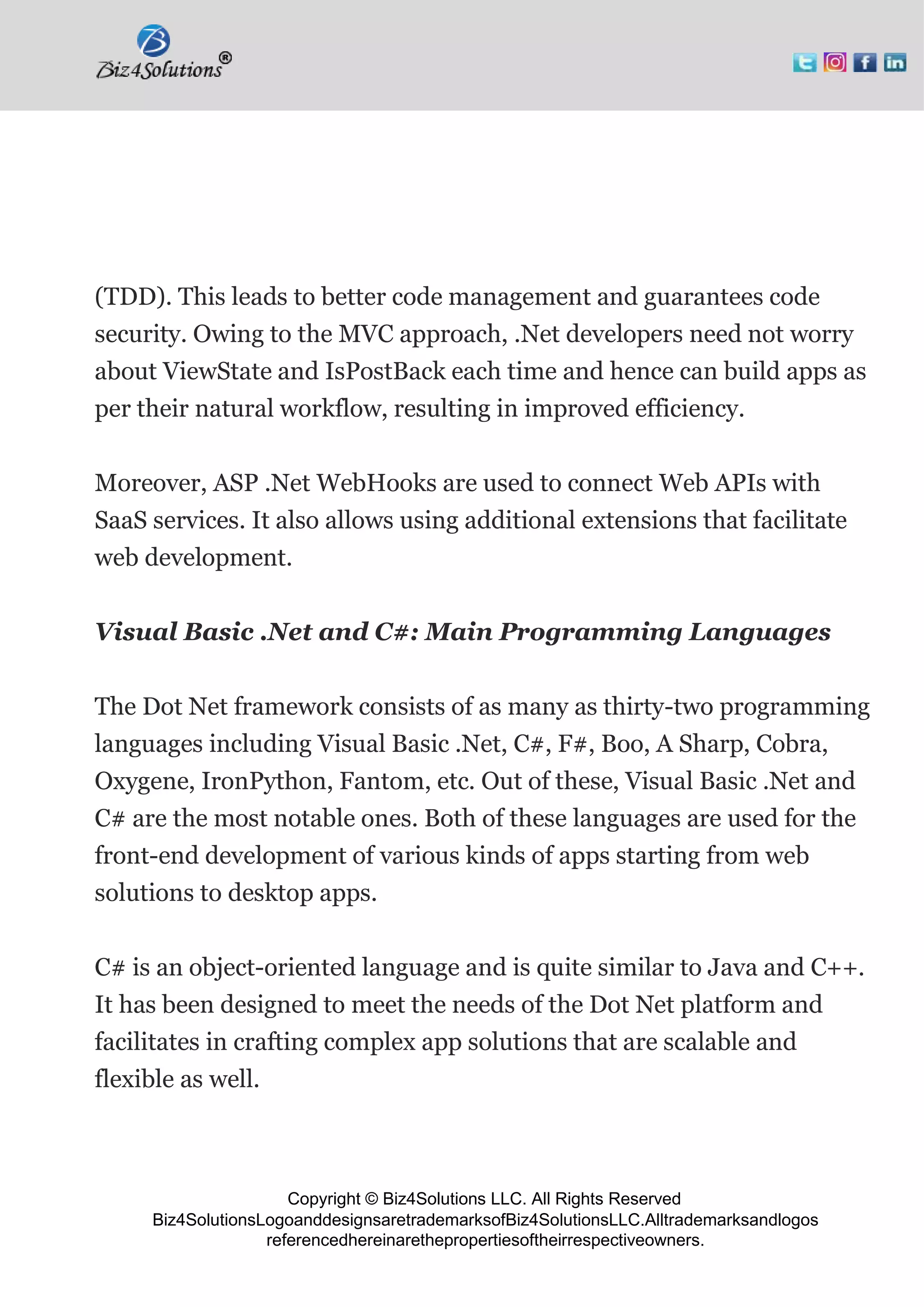 Copyright © Biz4Solutions LLC. All Rights Reserved
Biz4SolutionsLogoanddesignsaretrademarksofBiz4SolutionsLLC.Alltrademarksandlogos
referencedhereinarethepropertiesoftheirrespectiveowners.
(TDD). This leads to better code management and guarantees code
security. Owing to the MVC approach, .Net developers need not worry
about ViewState and IsPostBack each time and hence can build apps as
per their natural workflow, resulting in improved efficiency.
Moreover, ASP .Net WebHooks are used to connect Web APIs with
SaaS services. It also allows using additional extensions that facilitate
web development.
Visual Basic .Net and C#: Main Programming Languages
The Dot Net framework consists of as many as thirty-two programming
languages including Visual Basic .Net, C#, F#, Boo, A Sharp, Cobra,
Oxygene, IronPython, Fantom, etc. Out of these, Visual Basic .Net and
C# are the most notable ones. Both of these languages are used for the
front-end development of various kinds of apps starting from web
solutions to desktop apps.
C# is an object-oriented language and is quite similar to Java and C++.
It has been designed to meet the needs of the Dot Net platform and
facilitates in crafting complex app solutions that are scalable and
flexible as well.
 