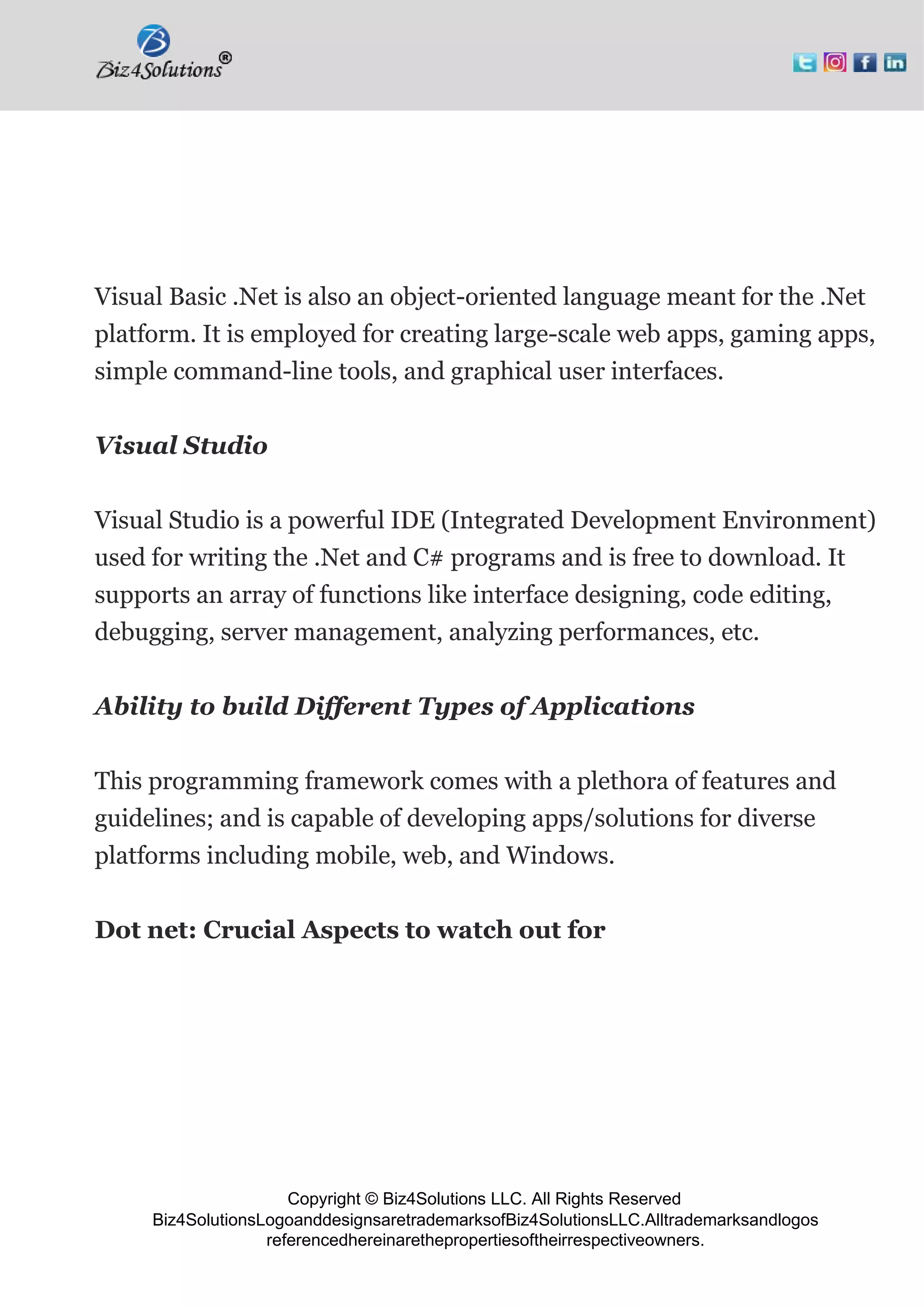 Copyright © Biz4Solutions LLC. All Rights Reserved
Biz4SolutionsLogoanddesignsaretrademarksofBiz4SolutionsLLC.Alltrademarksandlogos
referencedhereinarethepropertiesoftheirrespectiveowners.
Visual Basic .Net is also an object-oriented language meant for the .Net
platform. It is employed for creating large-scale web apps, gaming apps,
simple command-line tools, and graphical user interfaces.
Visual Studio
Visual Studio is a powerful IDE (Integrated Development Environment)
used for writing the .Net and C# programs and is free to download. It
supports an array of functions like interface designing, code editing,
debugging, server management, analyzing performances, etc.
Ability to build Different Types of Applications
This programming framework comes with a plethora of features and
guidelines; and is capable of developing apps/solutions for diverse
platforms including mobile, web, and Windows.
Dot net: Crucial Aspects to watch out for
 