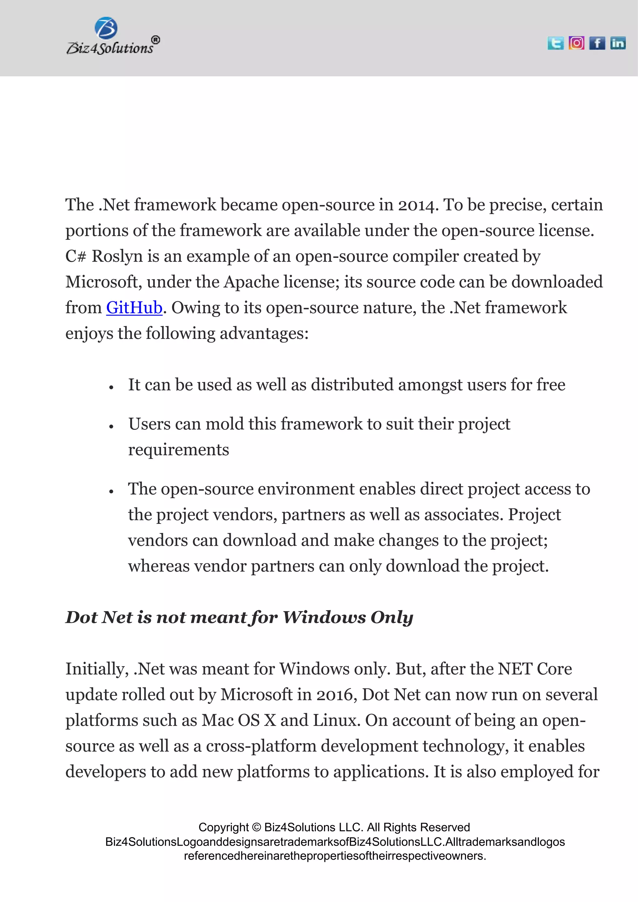 Copyright © Biz4Solutions LLC. All Rights Reserved
Biz4SolutionsLogoanddesignsaretrademarksofBiz4SolutionsLLC.Alltrademarksandlogos
referencedhereinarethepropertiesoftheirrespectiveowners.
The .Net framework became open-source in 2014. To be precise, certain
portions of the framework are available under the open-source license.
C# Roslyn is an example of an open-source compiler created by
Microsoft, under the Apache license; its source code can be downloaded
from GitHub. Owing to its open-source nature, the .Net framework
enjoys the following advantages:
• It can be used as well as distributed amongst users for free
• Users can mold this framework to suit their project
requirements
• The open-source environment enables direct project access to
the project vendors, partners as well as associates. Project
vendors can download and make changes to the project;
whereas vendor partners can only download the project.
Dot Net is not meant for Windows Only
Initially, .Net was meant for Windows only. But, after the NET Core
update rolled out by Microsoft in 2016, Dot Net can now run on several
platforms such as Mac OS X and Linux. On account of being an open-
source as well as a cross-platform development technology, it enables
developers to add new platforms to applications. It is also employed for
 