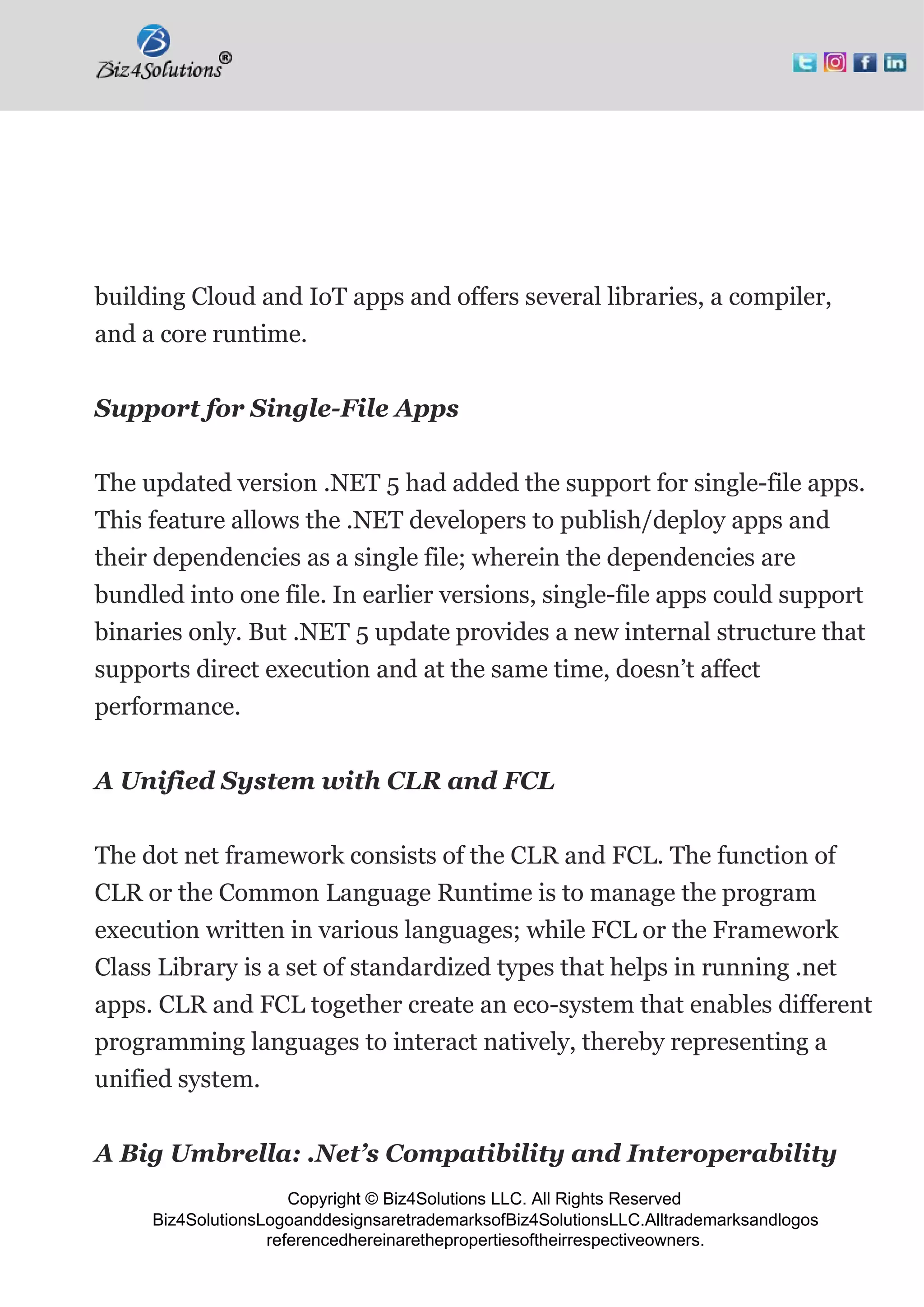 Copyright © Biz4Solutions LLC. All Rights Reserved
Biz4SolutionsLogoanddesignsaretrademarksofBiz4SolutionsLLC.Alltrademarksandlogos
referencedhereinarethepropertiesoftheirrespectiveowners.
building Cloud and IoT apps and offers several libraries, a compiler,
and a core runtime.
Support for Single-File Apps
The updated version .NET 5 had added the support for single-file apps.
This feature allows the .NET developers to publish/deploy apps and
their dependencies as a single file; wherein the dependencies are
bundled into one file. In earlier versions, single-file apps could support
binaries only. But .NET 5 update provides a new internal structure that
supports direct execution and at the same time, doesn’t affect
performance.
A Unified System with CLR and FCL
The dot net framework consists of the CLR and FCL. The function of
CLR or the Common Language Runtime is to manage the program
execution written in various languages; while FCL or the Framework
Class Library is a set of standardized types that helps in running .net
apps. CLR and FCL together create an eco-system that enables different
programming languages to interact natively, thereby representing a
unified system.
A Big Umbrella: .Net’s Compatibility and Interoperability
 