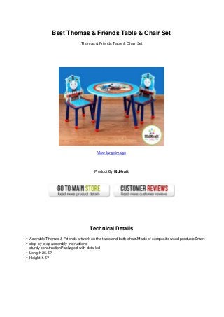 Best Thomas & Friends Table & Chair Set
Thomas & Friends Table & Chair Set
View large image
Product By KidKraft
Technical Details
Adorable Thomas & Friends artwork on the table and both chairsMade of composite wood productsSmart
step-by-step assembly instructions
sturdy constructionPackaged with detailed
Length 26.5?
Height 4.5?
 