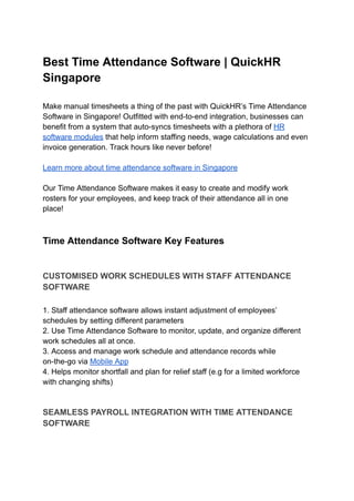 Best Time Attendance Software | QuickHR
Singapore
Make manual timesheets a thing of the past with QuickHR’s Time Attendance
Software in Singapore! Outfitted with end-to-end integration, businesses can
benefit from a system that auto-syncs timesheets with a plethora of HR
software modules that help inform staffing needs, wage calculations and even
invoice generation. Track hours like never before!
Learn more about time attendance software in Singapore
Our Time Attendance Software makes it easy to create and modify work
rosters for your employees, and keep track of their attendance all in one
place!
Time Attendance Software Key Features
CUSTOMISED WORK SCHEDULES WITH STAFF ATTENDANCE
SOFTWARE
1. Staff attendance software allows instant adjustment of employees’
schedules by setting different parameters
2. Use Time Attendance Software to monitor, update, and organize different
work schedules all at once.
3. Access and manage work schedule and attendance records while
on-the-go via Mobile App
4. Helps monitor shortfall and plan for relief staff (e.g for a limited workforce
with changing shifts)
SEAMLESS PAYROLL INTEGRATION WITH TIME ATTENDANCE
SOFTWARE
 