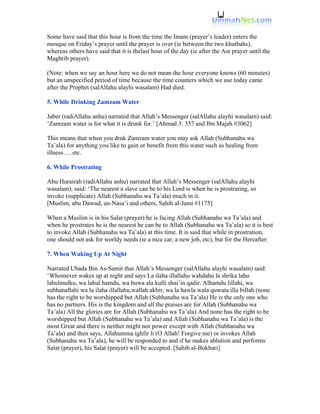 Some have said that this hour is from the time the Imam (prayer’s leader) enters the
mosque on Friday’s prayer until the prayer is over (ie between the two khutbahs),
whereas others have said that it is thelast hour of the day (ie after the Asr prayer until the
Maghrib prayer).

(Note: when we say an hour here we do not mean the hour everyone knows (60 minutes)
but an unspecified period of time because the time counters which we use today came
after the Prophet (salAllahu alayhi wasalam) Had died.

5. While Drinking Zamzam Water

Jaber (radiAllahu anhu) narrated that Allah’s Messenger (salAllahu alayhi wasalam) said:
‘Zamzam water is for what it is drunk for.’ [Ahmad 3: 357 and Ibn Majah #3062]

This means that when you drnk Zamzam water you may ask Allah (Subhanahu wa
Ta’ala) for anything you like to gain or benefit from this water such as healing from
illness…. etc.

6. While Prostrating

Abu Hurairah (radiAllahu anhu) narrated that Allah’s Messenger (salAllahu alayhi
wasalam), said: ‘The nearest a slave can be to his Lord is when he is prostrating, so
invoke (supplicate) Allah (Subhanahu wa Ta’ala) much in it.
[Muslim, abu Dawud, an-Nasa’i and others, Sahih al-Jami #1175]

When a Muslim is in his Salat (prayer) he is facing Allah (Subhanahu wa Ta’ala) and
when he prostrates he is the nearest he can be to Allah (Subhanahu wa Ta’ala) so it is best
to invoke Allah (Subhanahu wa Ta’ala) at this time. It is said that while in prostration,
one should not ask for worldy needs (ie a nice car, a new job, etc), but for the Hereafter.

7. When Waking Up At Night

Narrated Ubada Bin As-Samit that Allah’s Messenger (salAllahu alayhi wasalam) said:
‘Whomever wakes up at night and says La ilaha illallahu wahdahu la shrika lahu
lahulmulku, wa lahul hamdu, wa huwa ala kulli shai’in qadir. Alhamdu lillahi, wa
subhanallahi wa la ilaha illallahu,wallah akbir, wa la hawla wala quwata illa billah (none
has the right to be worshipped but Allah (Subhanahu wa Ta’ala) He is the only one who
has no partners. His is the kingdom and all the praises are for Allah (Subhanahu wa
Ta’ala) All the glories are for Allah (Subhanahu wa Ta’ala) And none has the right to be
worshipped but Allah (Subhanahu wa Ta’ala) and Allah (Subhanahu wa Ta’ala) is the
most Great and there is neither might nor power except with Allah (Subhanahu wa
Ta’ala) and then says, Allahumma ighfir li (O Allah! Forgive me) or invokes Allah
(Subhanahu wa Ta’ala), he will be responded to and if he makes ablution and performs
Salat (prayer), his Salat (prayer) will be accepted. [Sahih al-Bukhari]
 