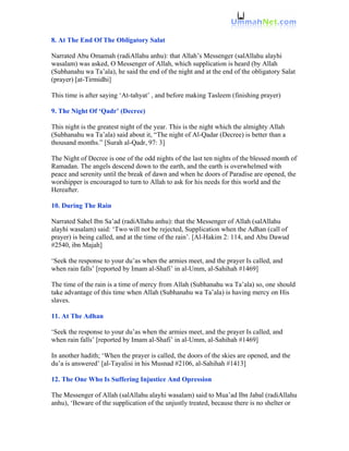 8. At The End Of The Obligatory Salat

Narrated Abu Omamah (radiAllahu anhu): that Allah’s Messenger (salAllahu alayhi
wasalam) was asked, O Messenger of Allah, which supplication is heard (by Allah
(Subhanahu wa Ta’ala), he said the end of the night and at the end of the obligatory Salat
(prayer) [at-Tirmidhi]

This time is after saying ‘At-tahyat’ , and before making Tasleem (finishing prayer)

9. The Night Of ‘Qadr’ (Decree)

This night is the greatest night of the year. This is the night which the almighty Allah
(Subhanahu wa Ta’ala) said about it, “The night of Al-Qadar (Decree) is better than a
thousand months.” [Surah al-Qadr, 97: 3]

The Night of Decree is one of the odd nights of the last ten nights of the blessed month of
Ramadan. The angels descend down to the earth, and the earth is overwhelmed with
peace and serenity until the break of dawn and when he doors of Paradise are opened, the
worshipper is encouraged to turn to Allah to ask for his needs for this world and the
Hereafter.

10. During The Rain

Narrated Sahel Ibn Sa’ad (radiAllahu anhu): that the Messenger of Allah (salAllahu
alayhi wasalam) said: ‘Two will not be rejected, Supplication when the Adhan (call of
prayer) is being called, and at the time of the rain’. [Al-Hakim 2: 114, and Abu Dawud
#2540, ibn Majah]

‘Seek the response to your du’as when the armies meet, and the prayer Is called, and
when rain falls’ [reported by Imam al-Shafi’ in al-Umm, al-Sahihah #1469]

The time of the rain is a time of mercy from Allah (Subhanahu wa Ta’ala) so, one should
take advantage of this time when Allah (Subhanahu wa Ta’ala) is having mercy on His
slaves.

11. At The Adhan

‘Seek the response to your du’as when the armies meet, and the prayer Is called, and
when rain falls’ [reported by Imam al-Shafi’ in al-Umm, al-Sahihah #1469]

In another hadith; ‘When the prayer is called, the doors of the skies are opened, and the
du’a is answered’ [al-Tayalisi in his Musnad #2106, al-Sahihah #1413]

12. The One Who Is Suffering Injustice And Opression

The Messenger of Allah (salAllahu alayhi wasalam) said to Mua’ad Ibn Jabal (radiAllahu
anhu), ‘Beware of the supplication of the unjustly treated, because there is no shelter or
 