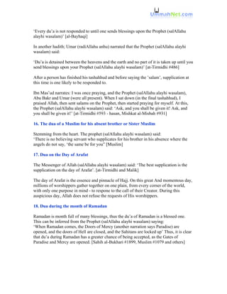 ‘Every du’a is not responded to until one sends blessings upon the Prophet (salAllahu
alayhi wasalam)’ [al-Bayhaqi]

In another hadith; Umar (radiAllahu anhu) narrated that the Prophet (salAllahu alayhi
wasalam) said:

‘Du’a is detained between the heavens and the earth and no part of it is taken up until you
send blessings upon your Prophet (salAllahu alayhi wasalam)’ [at-Tirmidhi #486]

After a person has finished his tashahhud and before saying the ’salam’, supplication at
this time is one likely to be responded to.

Ibn Mas’ud narrates: I was once praying, and the Prophet (salAllahu alayhi wasalam),
Abu Bakr and Umar (were all present). When I sat down (in the final tashahhud), I
praised Allah, then sent salams on the Prophet, then started praying for myself. At this,
the Prophet (salAllahu alayhi wasalam) said: ‘Ask, and you shall be given it! Ask, and
you shall be given it!’ [at-Tirmidhi #593 - hasan, Mishkat al-Misbah #931]

16. The dua of a Muslim for his absent brother or Sister Muslim

Stemming from the heart. The prophet (salAllahu alayhi wasalam) said:
‘There is no believing servant who supplicates for his brother in his absence where the
angels do not say, ‘the same be for you” [Muslim]

17. Dua on the Day of Arafat

The Messenger of Allah (salAllahu alayhi wasalam) said: ‘The best supplication is the
supplication on the day of Arafat’. [at-Tirmidhi and Malik]

The day of Arafat is the essence and pinnacle of Hajj. On this great And momentous day,
millions of worshippers gather together on one plain, from every corner of the world,
with only one purpose in mind - to respone to the call of their Creator. During this
auspicious day, Allah does not refuse the requests of His worshippers.

18. Dua during the month of Ramadan

Ramadan is month full of many blessings, thus the du’a of Ramadan is a blessed one.
This can be inferred from the Prophet (salAllahu alayhi wasalam) saying:
‘When Ramadan comes, the Doors of Mercy (another narration says Paradise) are
opened, and the doors of Hell are closed, and the Sahitans are locked up’ Thus, it is clear
that du’a during Ramadan has a greater chance of being accepted, as the Gates of
Paradise and Mercy are opened. [Sahih al-Bukhari #1899, Muslim #1079 and others]
 