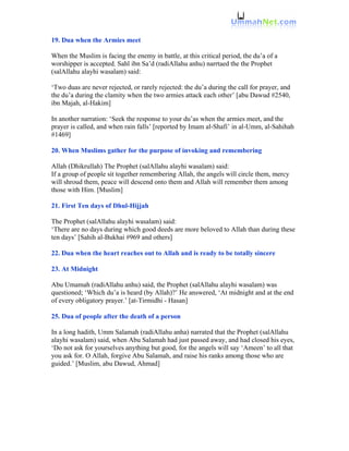 19. Dua when the Armies meet

When the Muslim is facing the enemy in battle, at this critical period, the du’a of a
worshipper is accepted. Sahl ibn Sa’d (radiAllahu anhu) narrtaed the the Prophet
(salAllahu alayhi wasalam) said:

‘Two duas are never rejected, or rarely rejected: the du’a during the call for prayer, and
the du’a during the clamity when the two armies attack each other’ [abu Dawud #2540,
ibn Majah, al-Hakim]

In another narration: ‘Seek the response to your du’as when the armies meet, and the
prayer is called, and when rain falls’ [reported by Imam al-Shafi’ in al-Umm, al-Sahihah
#1469]

20. When Muslims gather for the purpose of invoking and remembering

Allah (Dhikrullah) The Prophet (salAllahu alayhi wasalam) said:
If a group of people sit together remembering Allah, the angels will circle them, mercy
will shroud them, peace will descend onto them and Allah will remember them among
those with Him. [Muslim]

21. First Ten days of Dhul-Hijjah

The Prophet (salAllahu alayhi wasalam) said:
‘There are no days during which good deeds are more beloved to Allah than during these
ten days’ [Sahih al-Bukhai #969 and others]

22. Dua when the heart reaches out to Allah and is ready to be totally sincere

23. At Midnight

Abu Umamah (radiAllahu anhu) said, the Prophet (salAllahu alayhi wasalam) was
questioned; ‘Which du’a is heard (by Allah)?’ He answered, ‘At midnight and at the end
of every obligatory prayer.’ [at-Tirmidhi - Hasan]

25. Dua of people after the death of a person

In a long hadith, Umm Salamah (radiAllahu anha) narrated that the Prophet (salAllahu
alayhi wasalam) said, when Abu Salamah had just passed away, and had closed his eyes,
‘Do not ask for yourselves anything but good, for the angels will say ‘Ameen’ to all that
you ask for. O Allah, forgive Abu Salamah, and raise his ranks among those who are
guided.’ [Muslim, abu Dawud, Ahmad]
 