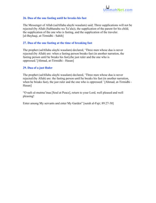 26. Dua of the one fasting until he breaks his fast

The Messenger of Allah (salAllahu alayhi wasalam) said; Three supplications will not be
rejected (by Allah (Subhanahu wa Ta’ala)), the supplication of the parent for his child,
the supplication of the one who is fasting, and the supplication of the traveler.
[al-Bayhaqi, at-Tirmidhi - Sahih]

27. Dua of the one fasting at the time of breaking fast

The prophet (salAllahu alayhi wasalam) declared, ‘Three men whose dua is never
rejected (by Allah) are: when a fasting person breaks fast (in another narration, the
fasting person until he breaks his fast),the just ruler and the one who is
oppressed.’[Ahmad, at-Tirmidhi - Hasan]

29. Dua of a just Ruler

The prophet (salAllahu alayhi wasalam) declared, ‘Three men whose dua is never
rejected (by Allah) are: the fasting person until he breaks his fast (in another narration,
when he breaks fast), the just ruler and the one who is oppressed.’ [Ahmad, at-Tirmidhi -
Hasan]

“O nafs al-mutma’inaa [Soul at Peace], return to your Lord, well pleased and well
pleasing!

Enter among My servants and enter My Garden” [surah al-Fajr; 89:27-30]
 