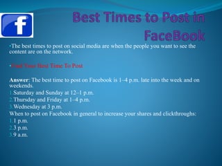 •The best times to post on social media are when the people you want to see the
content are on the network.
•Find Your Best Time To Post
Answer: The best time to post on Facebook is 1–4 p.m. late into the week and on
weekends.
1.Saturday and Sunday at 12–1 p.m.
2.Thursday and Friday at 1–4 p.m.
3.Wednesday at 3 p.m.
When to post on Facebook in general to increase your shares and clickthroughs:
1.1 p.m.
2.3 p.m.
3.9 a.m.
 