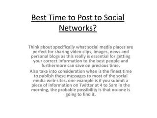 Best Time to Post to Social
         Networks?

Think about specifically what social media places are
  perfect for sharing video clips, images, news and
 personal blogs as this really is essential for getting
   your correct information to the best people and
       furthermore can save on precious time.
 Also take into consideration when is the finest time
   to publish these messages to most of the social
   media web-sites, one example is if you submit a
  piece of information on Twitter at 4 to 5am in the
  morning, the probable possibility is that no-one is
                    going to find it.
 